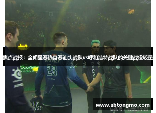 焦点战报：全明星赛热身赛汕头战队vs呼和浩特战队的关键战役较量